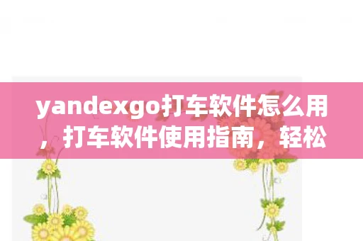 yandexgo打车软件怎么用，打车软件使用指南，轻松出行，安全便捷