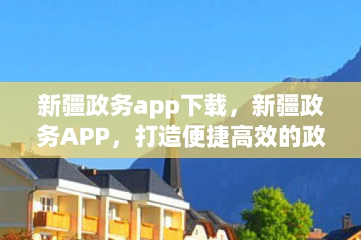 新疆政务app下载，新疆政务APP，打造便捷高效的政务服务新平台