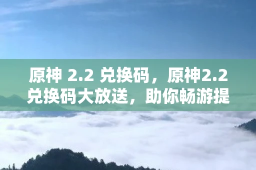 原神 2.2 兑换码，原神2.2兑换码大放送，助你畅游提瓦特大陆！
