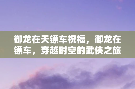 御龙在天镖车祝福，御龙在镖车，穿越时空的武侠之旅