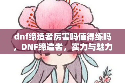 dnf缔造者厉害吗值得练吗，DNF缔造者，实力与魅力并存的职业解析