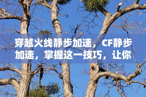 穿越火线静步加速，CF静步加速，掌握这一技巧，让你在战场上如虎添翼