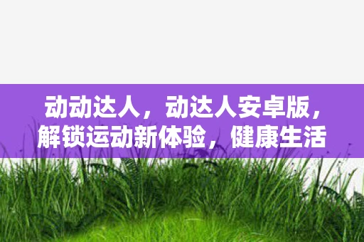 动动达人，动达人安卓版，解锁运动新体验，健康生活从此开始