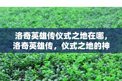 洛奇英雄传仪式之地在哪，洛奇英雄传，仪式之地的神秘传说