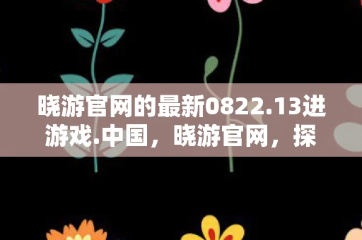 晓游官网的最新0822.13进游戏.中国，晓游官网，探索未知，开启你的奇妙之旅