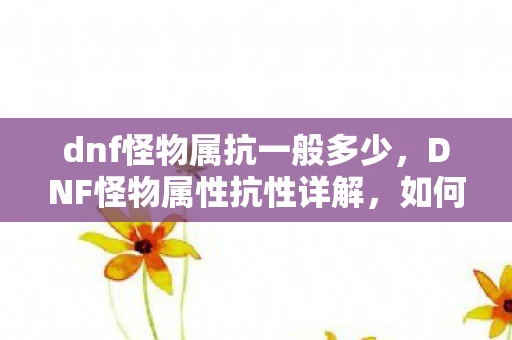 dnf怪物属抗一般多少，DNF怪物属性抗性详解，如何有效应对游戏中的挑战