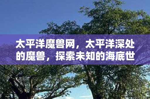 太平洋魔兽网，太平洋深处的魔兽，探索未知的海底世界