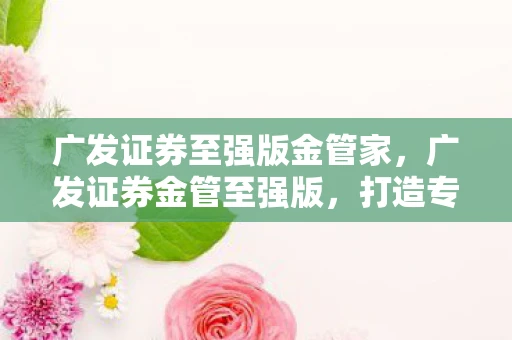 广发证券至强版金管家，广发证券金管至强版，打造专业投资者的财富引擎