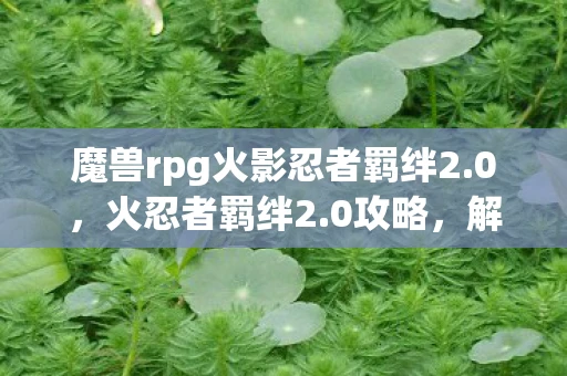 魔兽rpg火影忍者羁绊2.0，火忍者羁绊2.0攻略，解锁你的终极奥义
