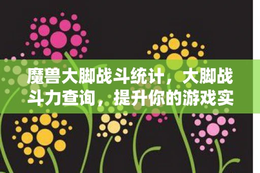 魔兽大脚战斗统计，大脚战斗力查询，提升你的游戏实力