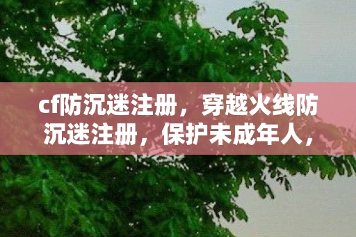 cf防沉迷注册，穿越火线防沉迷注册，保护未成年人，共筑健康游戏环境