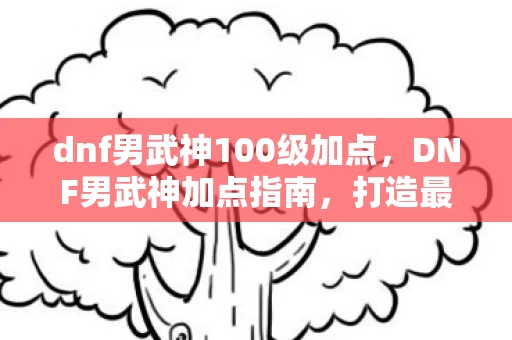 dnf男武神100级加点，DNF男武神加点指南，打造最强战斗力的关键