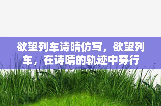 欲望列车诗晴仿写，欲望列车，在诗晴的轨迹中穿行