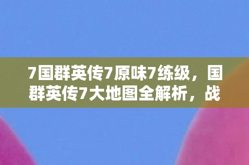 7国群英传7原味7练级，国群英传7大地图全解析，战略与冒险的无限可能