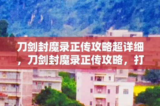 刀剑封魔录正传攻略超详细，刀剑封魔录正传攻略，打造最强角色，征服神秘世界