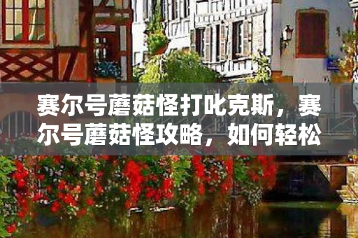 赛尔号蘑菇怪打叱克斯，赛尔号蘑菇怪攻略，如何轻松击败这只顽固的精灵