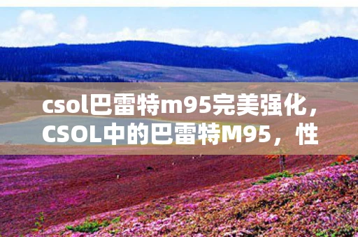 csol巴雷特m95完美强化，CSOL中的巴雷特M95，性能解析与实战应用