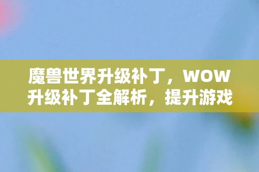 魔兽世界升级补丁，WOW升级补丁全解析，提升游戏体验的必备指南