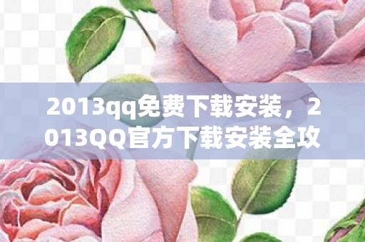 2013qq免费下载安装，2013QQ官方下载安装全攻略