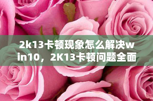 2k13卡顿现象怎么解决win10，2K13卡顿问题全面解析与解决指南
