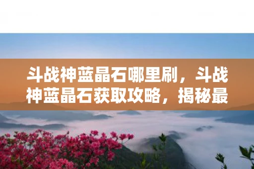 斗战神蓝晶石哪里刷，斗战神蓝晶石获取攻略，揭秘最佳掉落地点与高效打法
