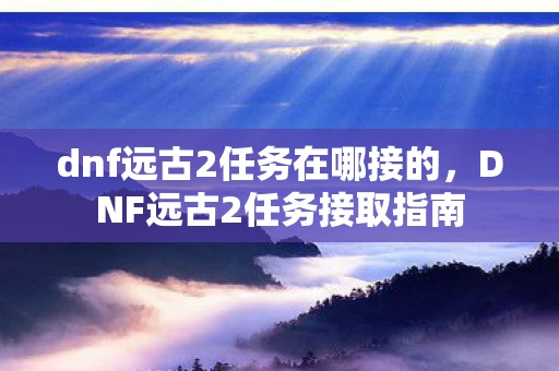 dnf远古2任务在哪接的，DNF远古2任务接取指南