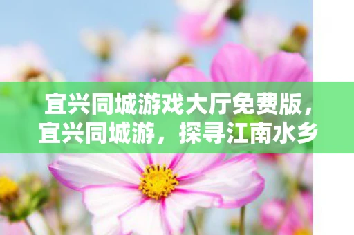 宜兴同城游戏大厅免费版，宜兴同城游，探寻江南水乡的文化底蕴与美丽风光