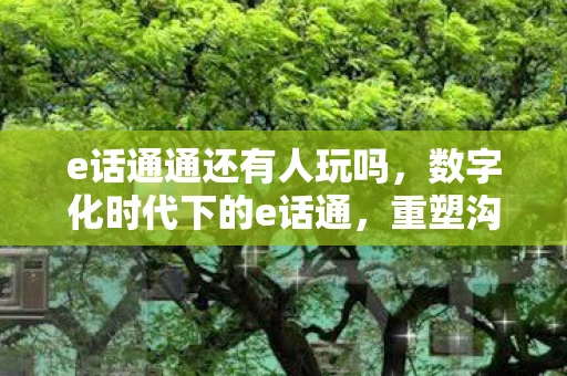 e话通通还有人玩吗，数字化时代下的e话通，重塑沟通新生态