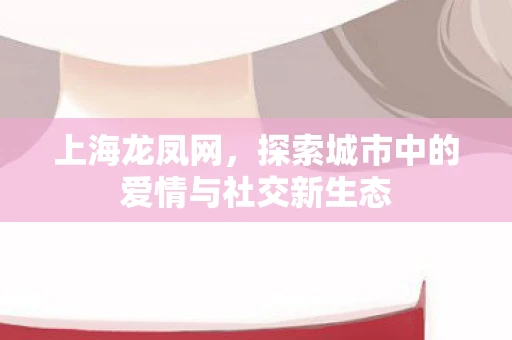 上海龙凤网，探索城市中的爱情与社交新生态