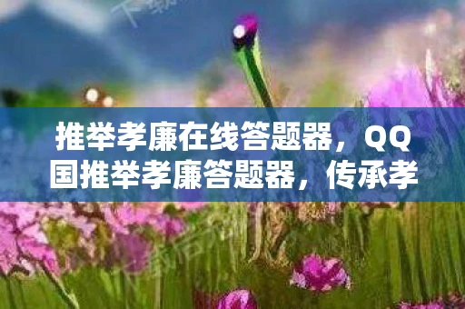 推举孝廉在线答题器，QQ国推举孝廉答题器，传承孝道，弘扬美德的新途径