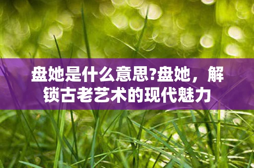 盘她是什么意思?盘她，解锁古老艺术的现代魅力