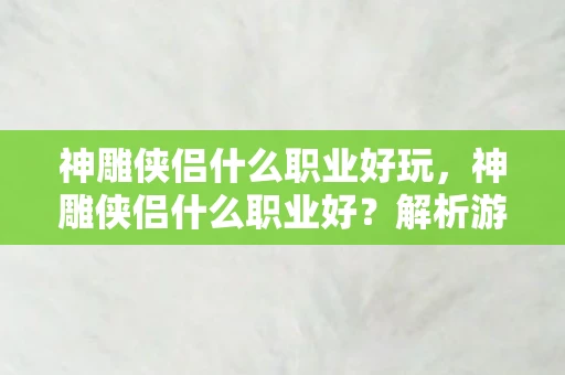 神雕侠侣什么职业好玩，神雕侠侣什么职业好？解析游戏中的职业选择与优势