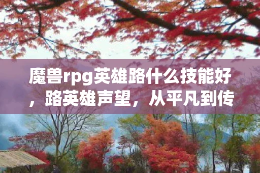 魔兽rpg英雄路什么技能好，路英雄声望，从平凡到传奇的旅程