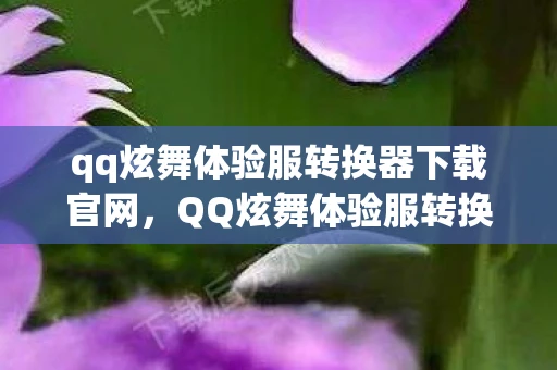 qq炫舞体验服转换器下载官网，QQ炫舞体验服转换器下载全解析