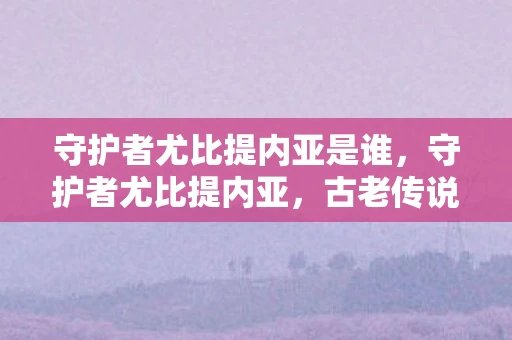 守护者尤比提内亚是谁，守护者尤比提内亚，古老传说中的神秘存在