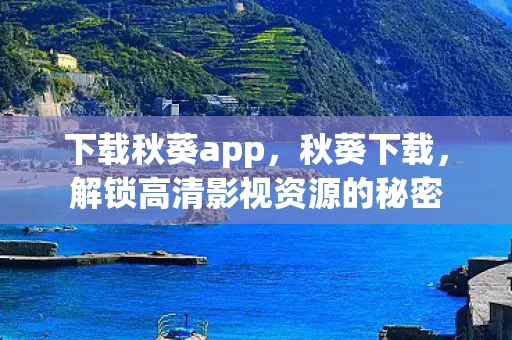 下载秋葵app，秋葵下载，解锁高清影视资源的秘密