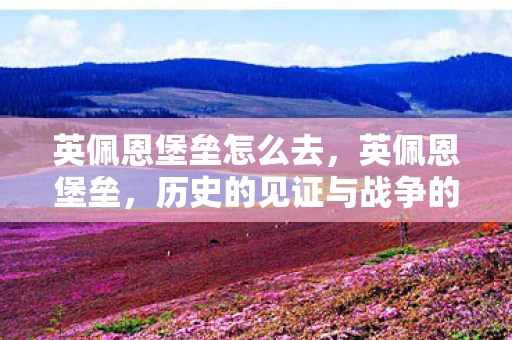 英佩恩堡垒怎么去，英佩恩堡垒，历史的见证与战争的遗迹