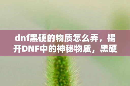 dnf黑硬的物质怎么弄，揭开DNF中的神秘物质，黑硬