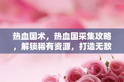热血国术，热血国采集攻略，解锁稀有资源，打造无敌军团