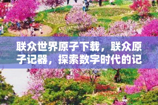 联众世界原子下载，联众原子记器，探索数字时代的记忆与传承