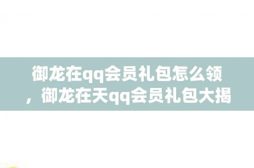 御龙在qq会员礼包怎么领，御龙在天qq会员礼包大揭秘，解锁专属福利，助你称霸游戏世界！