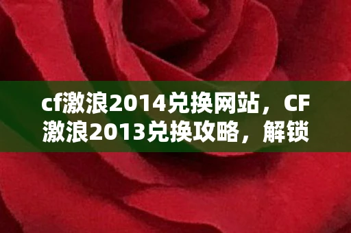 cf激浪2014兑换网站，CF激浪2013兑换攻略，解锁隐藏福利，畅享游戏新体验