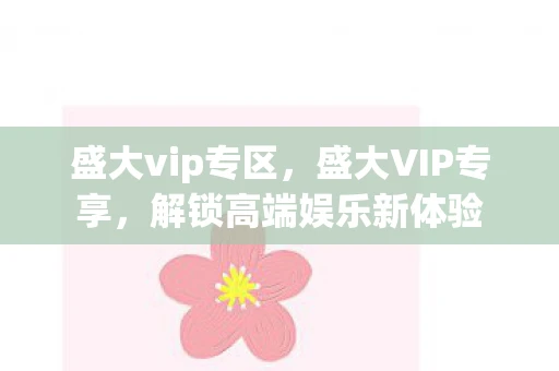 盛大vip专区，盛大VIP专享，解锁高端娱乐新体验