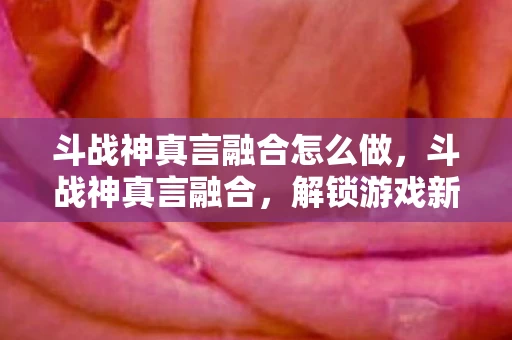 斗战神真言融合怎么做，斗战神真言融合，解锁游戏新境界