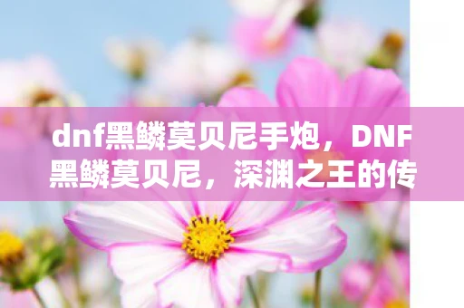 dnf黑鳞莫贝尼手炮，DNF黑鳞莫贝尼，深渊之王的传奇故事
