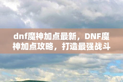 dnf魔神加点最新，DNF魔神加点攻略，打造最强战斗力的关键