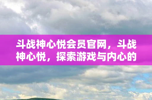 斗战神心悦会员官网，斗战神心悦，探索游戏与内心的双重世界