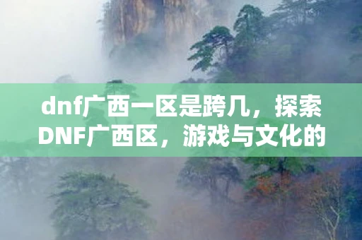 dnf广西一区是跨几，探索DNF广西区，游戏与文化的奇妙融合