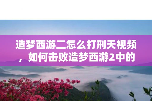 造梦西游二怎么打刑天视频，如何击败造梦西游2中的刑天？