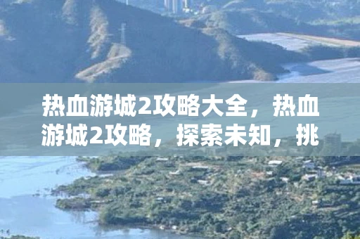 热血游城2攻略大全，热血游城2攻略，探索未知，挑战极限